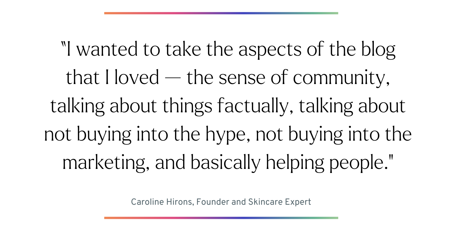 Quote: “I wanted to take the aspects of the blog that I loved — the sense of community, talking about things factually, talking about not buying into the hype, not buying into the marketing, and basically helping people." - Caroline Hirons, Founder and Skincare Expert