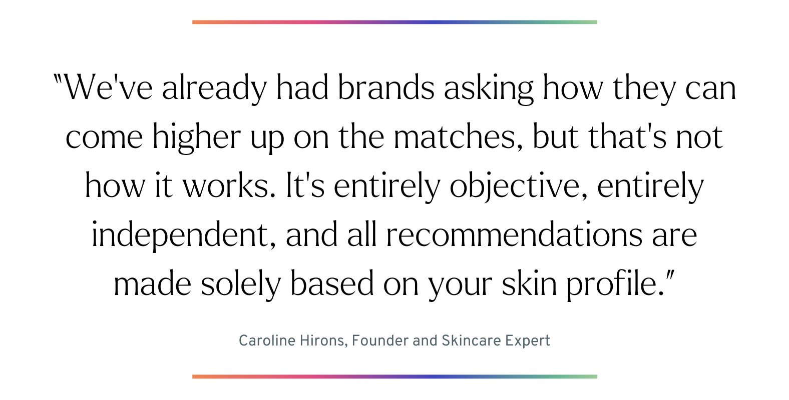 Quote: “We’ve already had brands asking how they can come higher up on the matches, but that’s not how it works. It’s entirely objective, entirely independent, and all recommendations are made solely based on your skin profile.” - Caroline Hirons, Founder and Skincare Expert