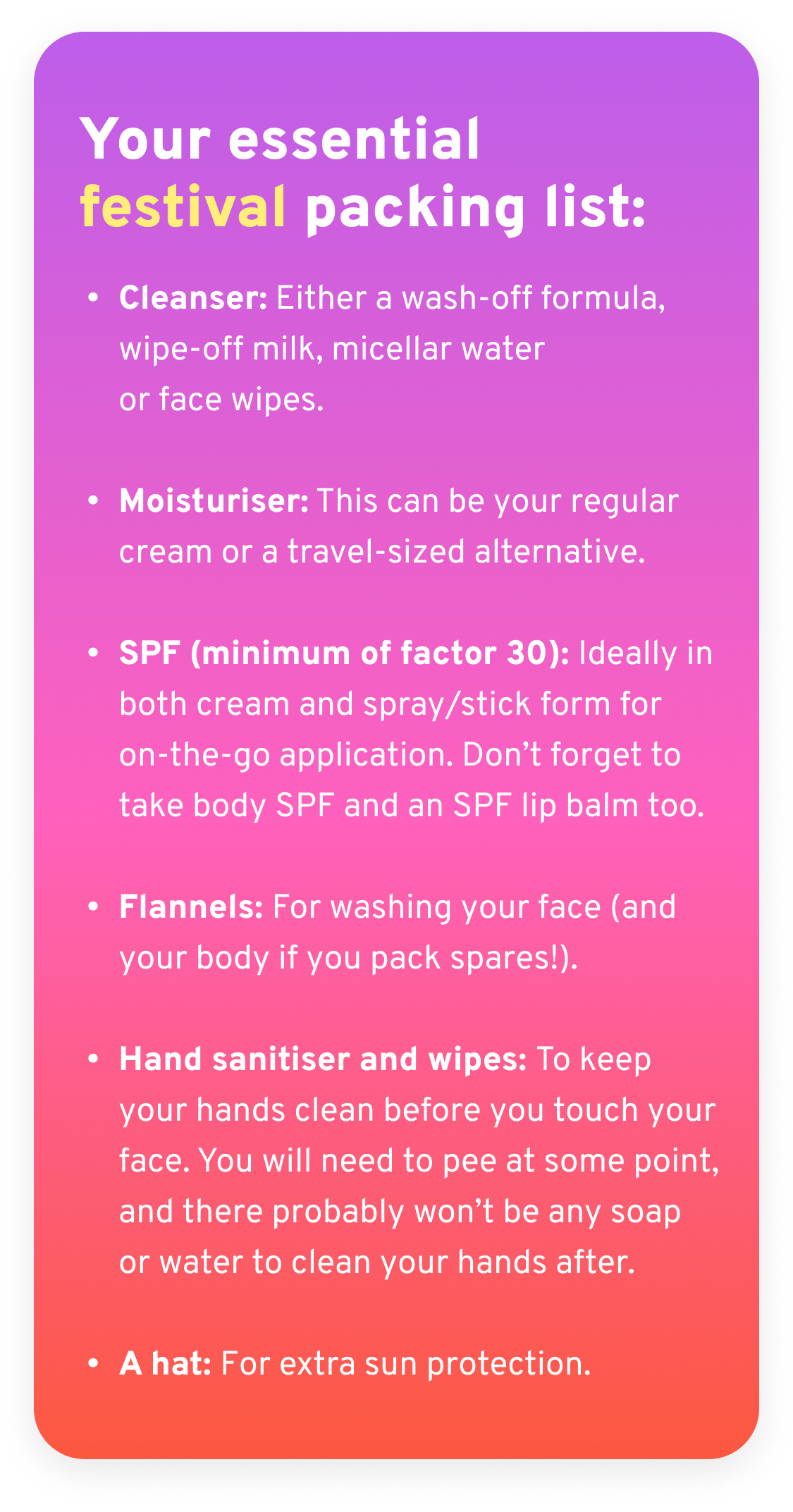  Your essential, skin-friendly festival packing list:  - Cleanser: A wash-off formula or wipe-off milk, micellar water with cotton or reusable pads and/or face wipes.  - Moisturiser: This can be your regular cream or a travel-sized alternative.  - SPF (minimum of factor 30): Ideally in both cream and spray/stick form for on-the-go application. Don’t forget to take body SPF and SPF lip balms too.  - Flannels: For washing your face (and your body if you pack spares!).  - Hand sanitiser and wipes: To keep your hands clean before your touch your face. You will need to pee at some point and there probably won’t be any soap or water to clean your hands after.  - A hat for extra sun protection.
