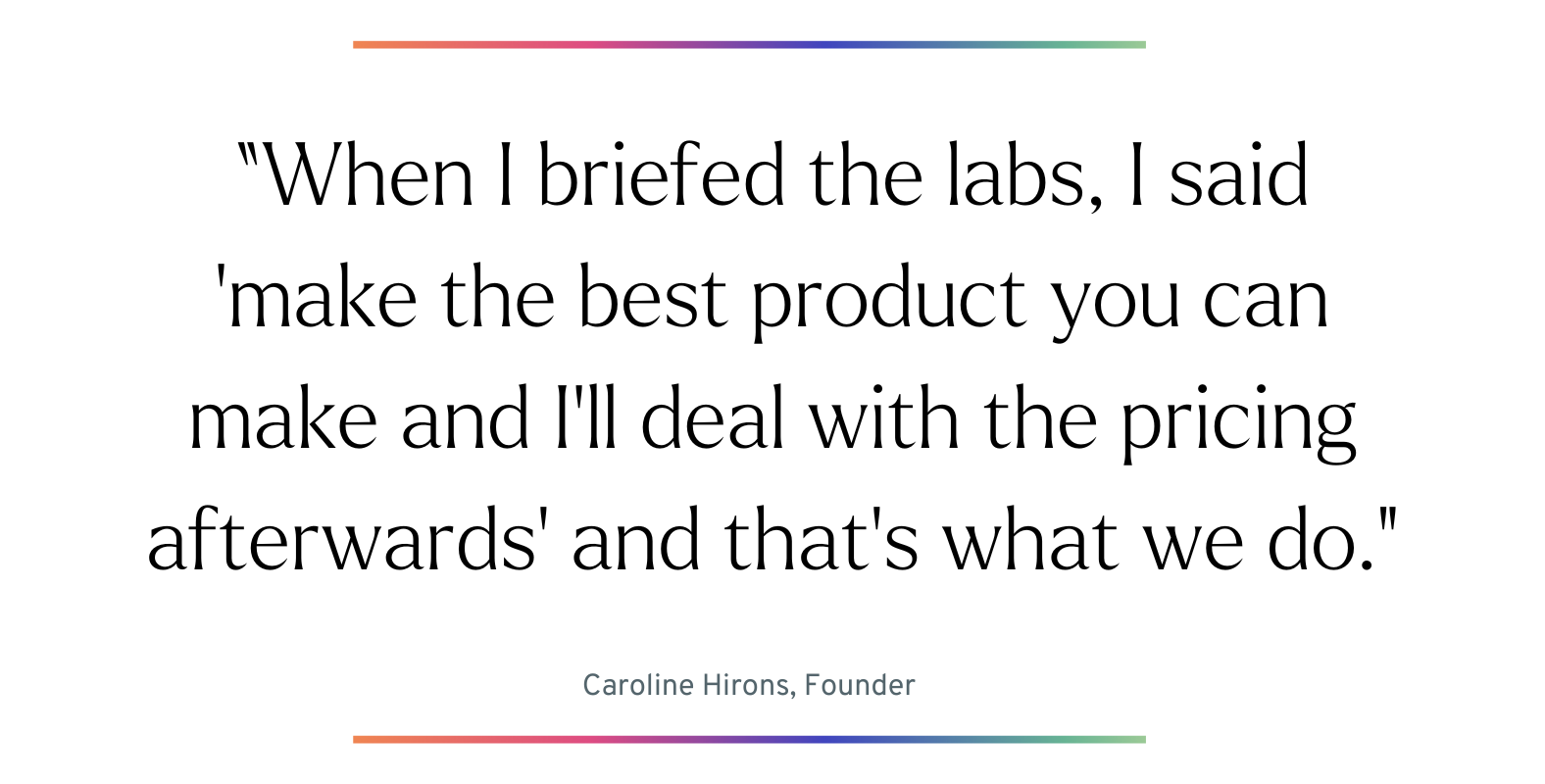 When I briefed the labs, I said ‘make the best product you can make and I’ll deal with the pricing afterwards’ and that’s what we do. 