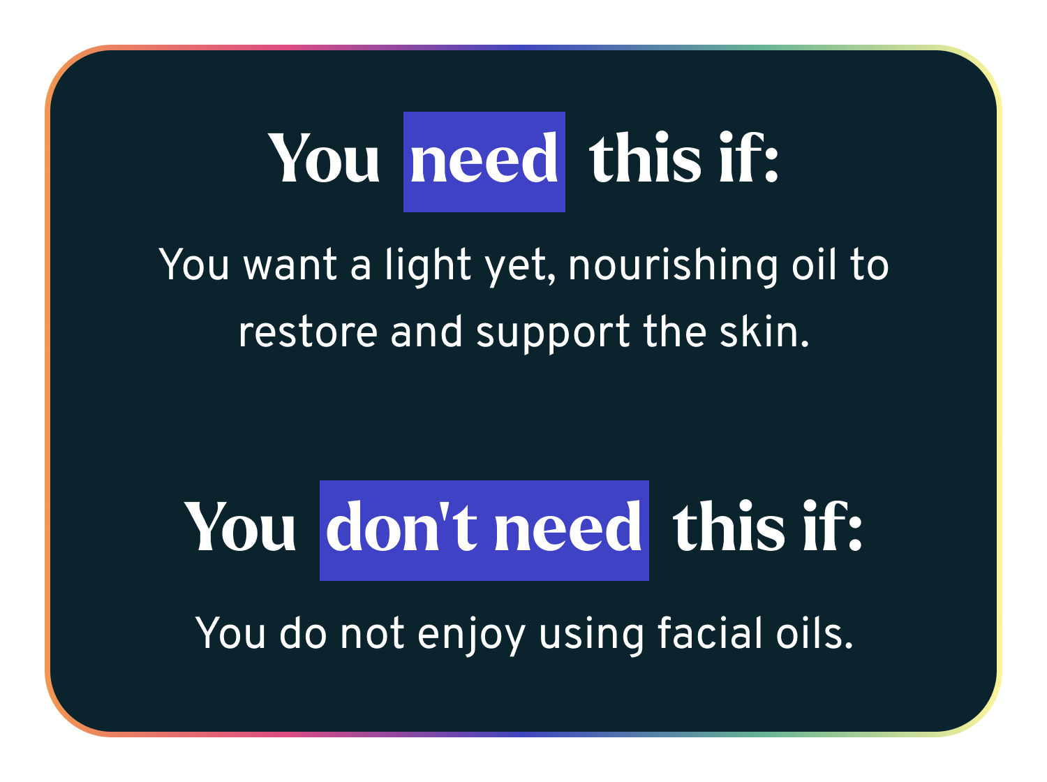 You need this if - You want a light yet, nourishing oil to restore and support the skin.   You don’t need this if: You do not enjoy using facial oils.